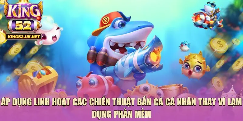 Áp dụng linh hoạt các chiến thuật bắn cá cá nhân thay vì lạm dụng phần mềm